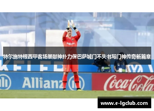 特尔施特根西甲客场屡献神扑力保巴萨城门不失书写门神传奇新篇章