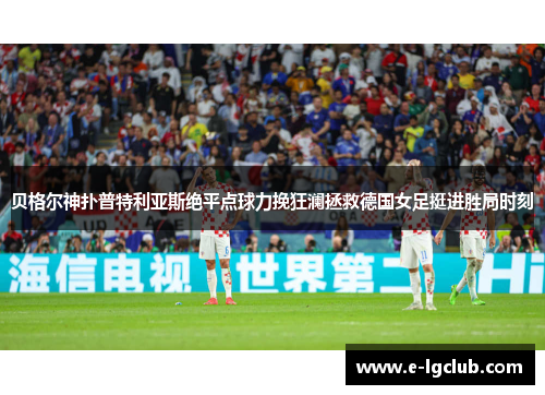 贝格尔神扑普特利亚斯绝平点球力挽狂澜拯救德国女足挺进胜局时刻